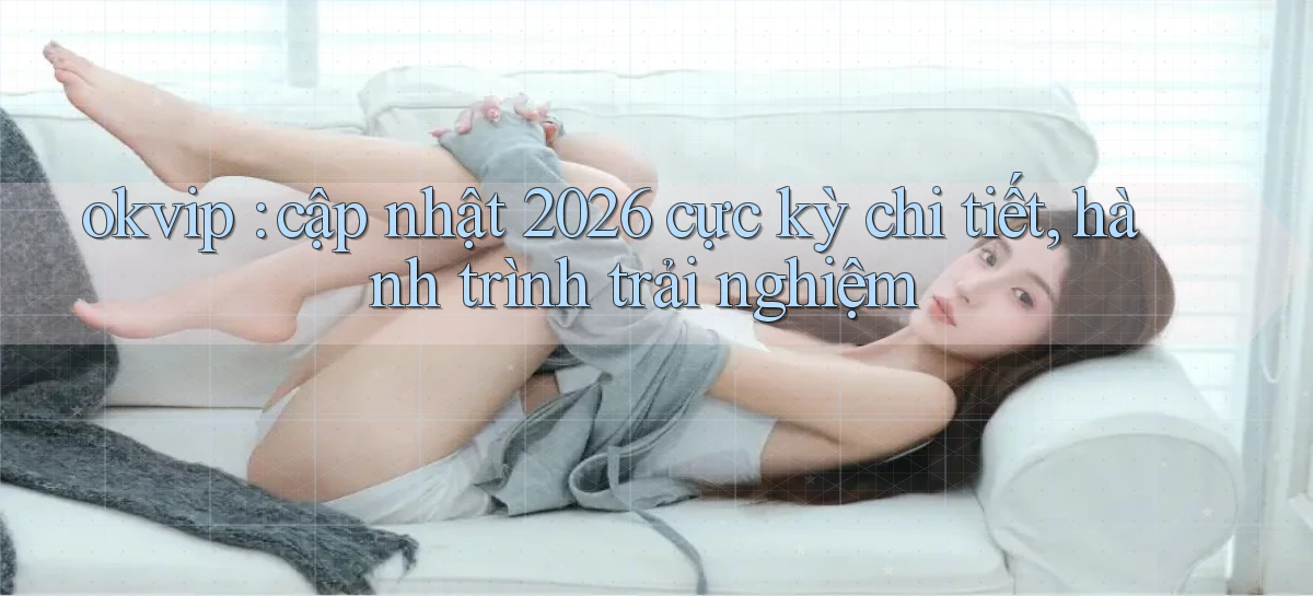 okvip cập nhật 2026 cực kỳ chi tiết, hành trình trải nghiệm
