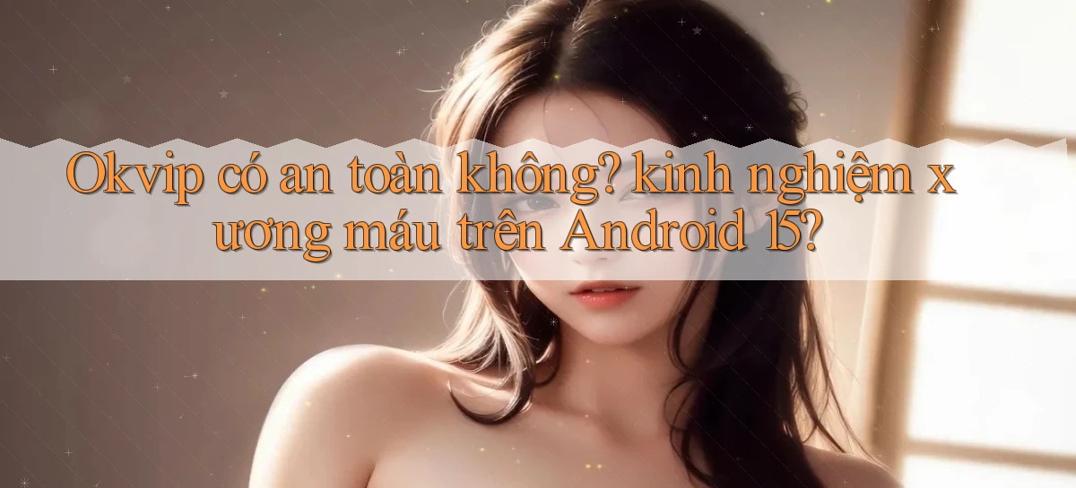 Okvip có an toàn không kinh nghiệm xương máu trên Android 15
