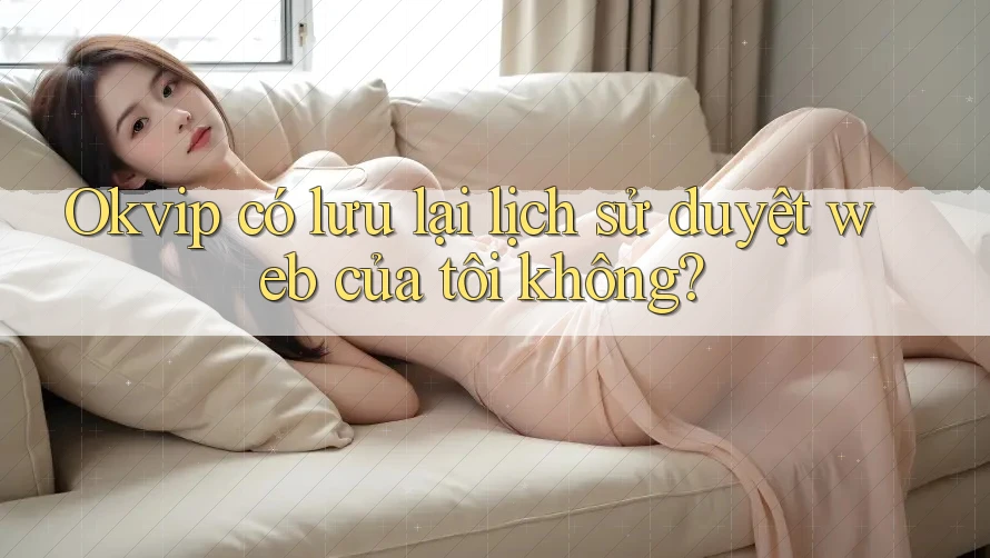 Okvip có lưu lại lịch sử duyệt web của tôi không?