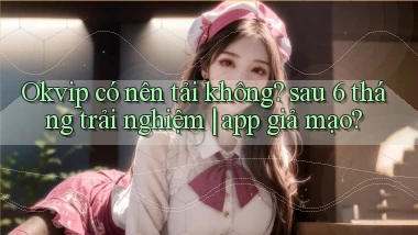 Okvip có nên tải không sau 6 tháng trải nghiệm app giả mạo