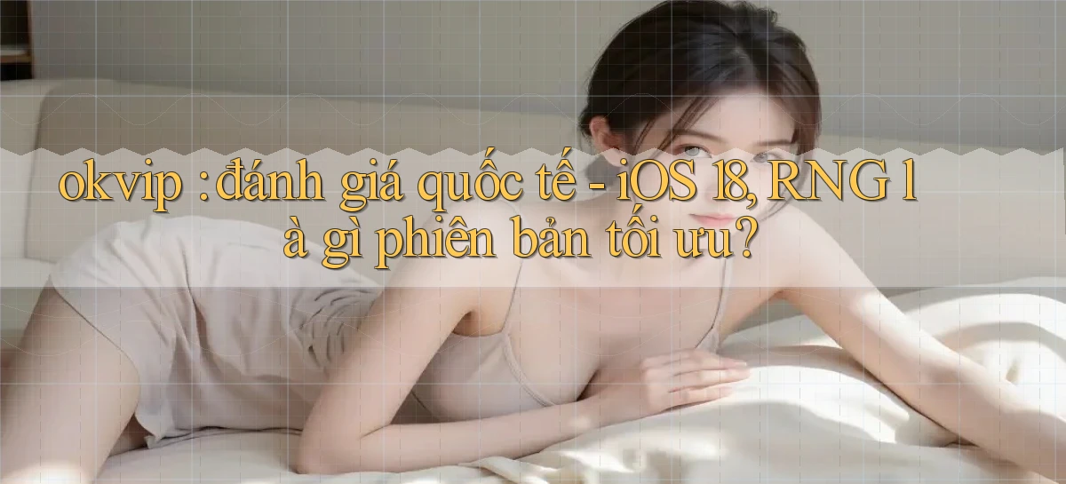 okvip đánh giá quốc tế   iOS 18, RNG là gì phiên bản tối ưu