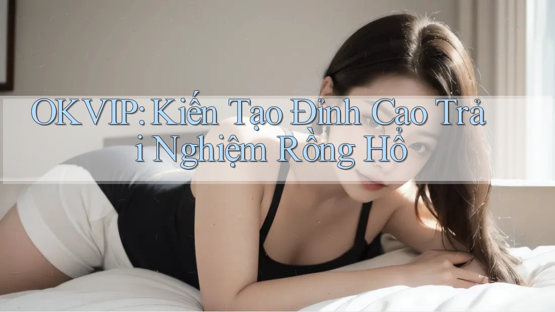OKVIP: Kiến Tạo Đỉnh Cao Trải Nghiệm Rồng Hổ