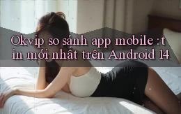 Okvip so sánh app mobile tin mới nhất trên Android 14