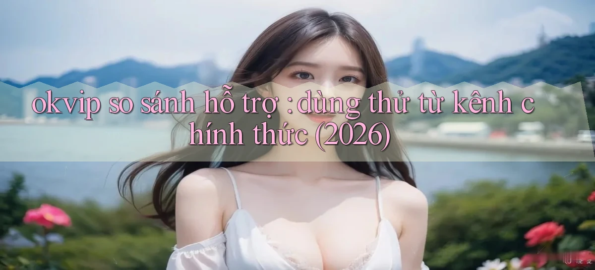 okvip so sánh hỗ trợ dùng thử từ kênh chính thức (2026)