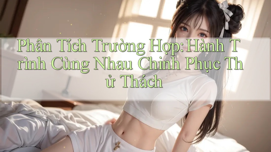 Phân Tích Trường Hợp: Hành Trình Cùng Nhau Chinh Phục Thử Thách