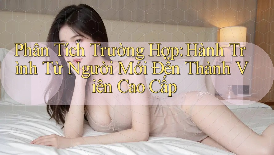 Phân Tích Trường Hợp: Hành Trình Từ Người Mới Đến Thành Viên Cao Cấp