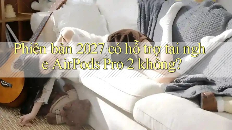 Phiên bản 2027 có hỗ trợ tai nghe AirPods Pro 2 không?