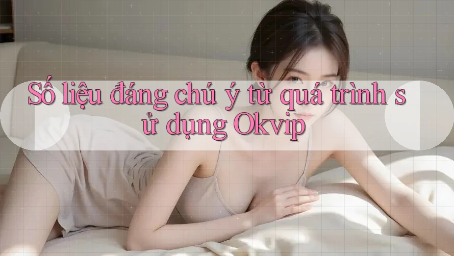 Số liệu đáng chú ý từ quá trình sử dụng Okvip