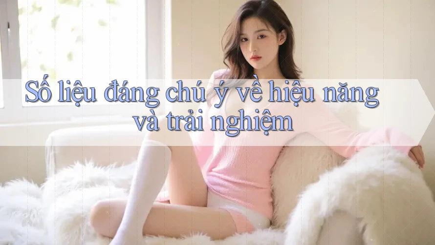 Số liệu đáng chú ý về hiệu năng và trải nghiệm