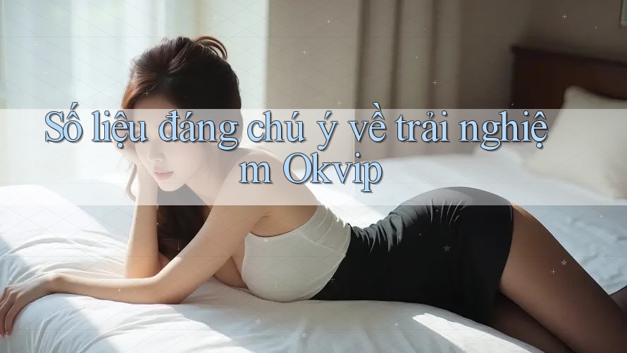 Số liệu đáng chú ý về trải nghiệm Okvip
