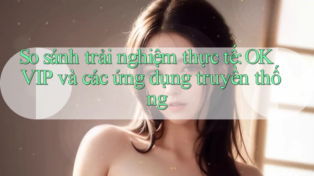 So sánh trải nghiệm thực tế: OKVIP và các ứng dụng truyền thống