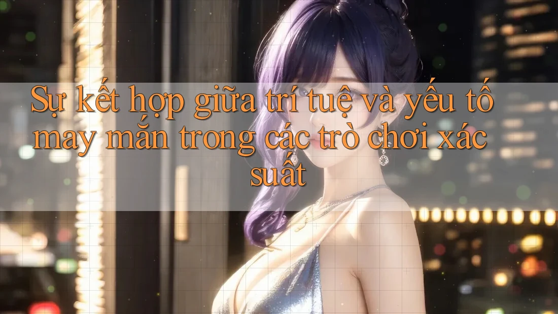 Sự kết hợp giữa trí tuệ và yếu tố may mắn trong các trò chơi xác suất