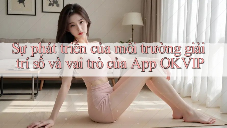 Sự phát triển của môi trường giải trí số và vai trò của App OKVIP