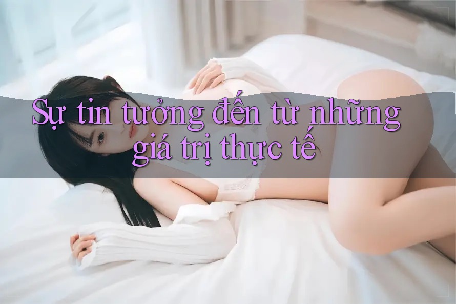 Sự tin tưởng đến từ những giá trị thực tế Sự tin tưởng đến từ những giá trị thực tế