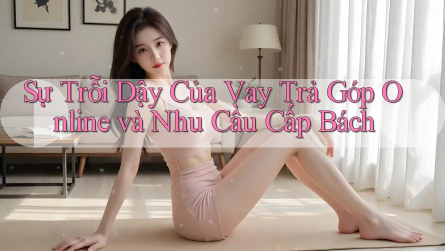 Sự Trỗi Dậy Của Vay Trả Góp Online và Nhu Cầu Cấp Bách