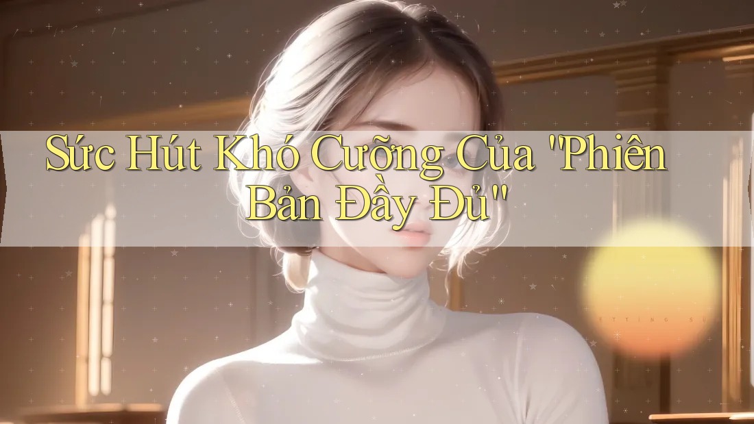 Sức Hút Khó Cưỡng Của “Phiên Bản Đầy Đủ”