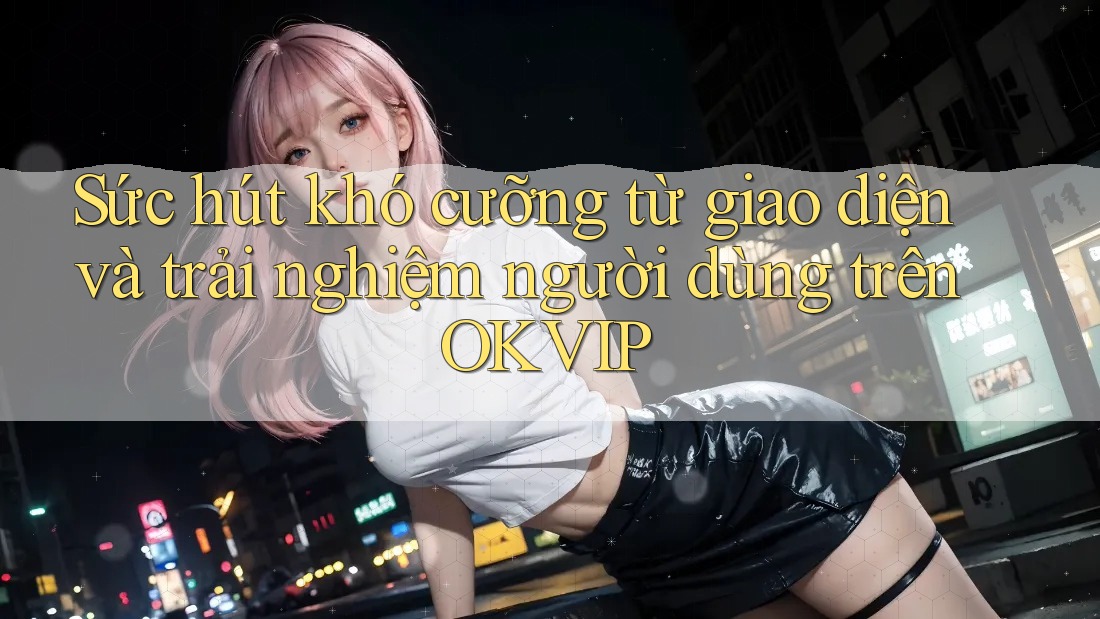 Sức hút khó cưỡng từ giao diện và trải nghiệm người dùng trên OKVIP