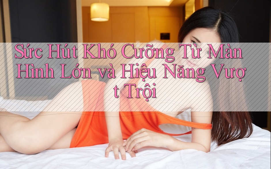 Sức Hút Khó Cưỡng Từ Màn Hình Lớn và Hiệu Năng Vượt Trội