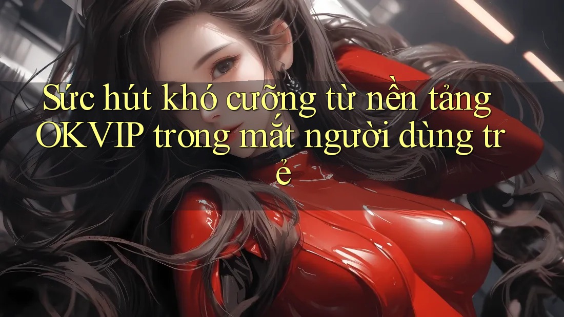 Sức hút khó cưỡng từ nền tảng OKVIP trong mắt người dùng trẻ