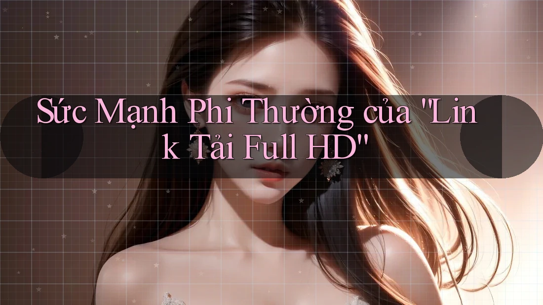 Sức Mạnh Phi Thường của “Link Tải Full HD”