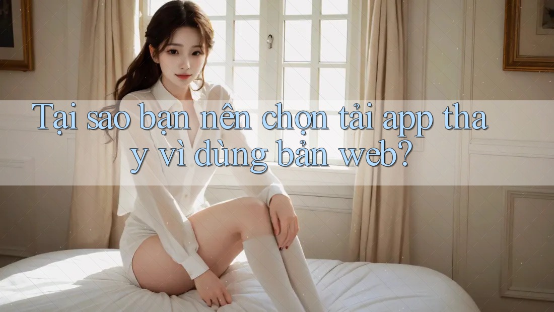Tại sao bạn nên chọn tải app thay vì dùng bản web?