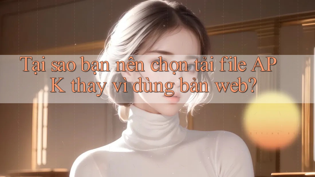 Tại sao bạn nên chọn tải file APK thay vì dùng bản web?