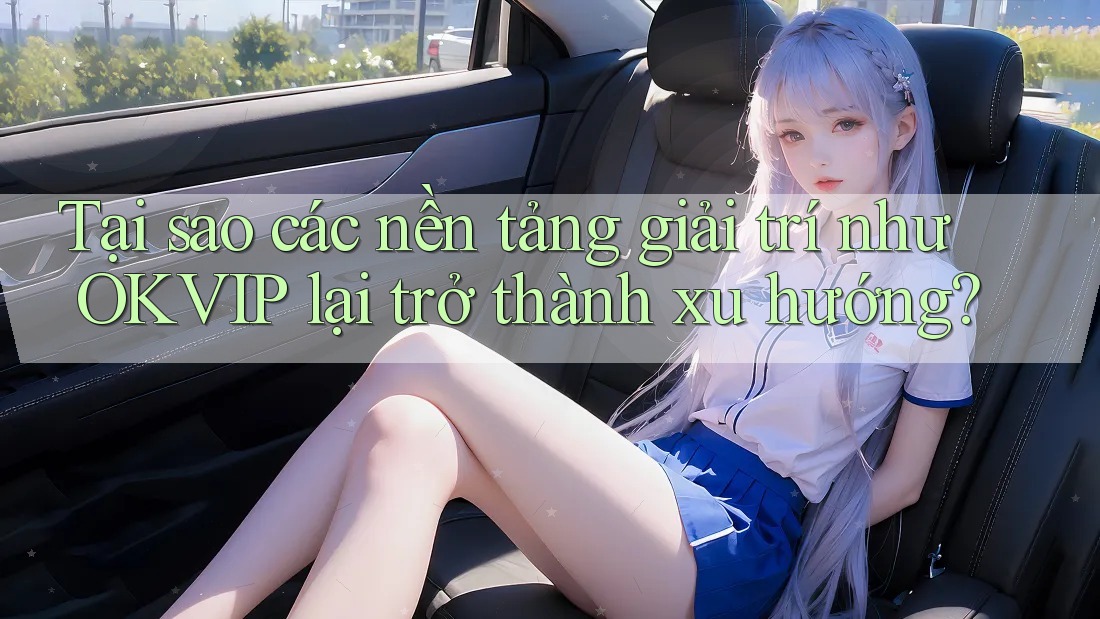 Tại sao các nền tảng giải trí như OKVIP lại trở thành xu hướng?