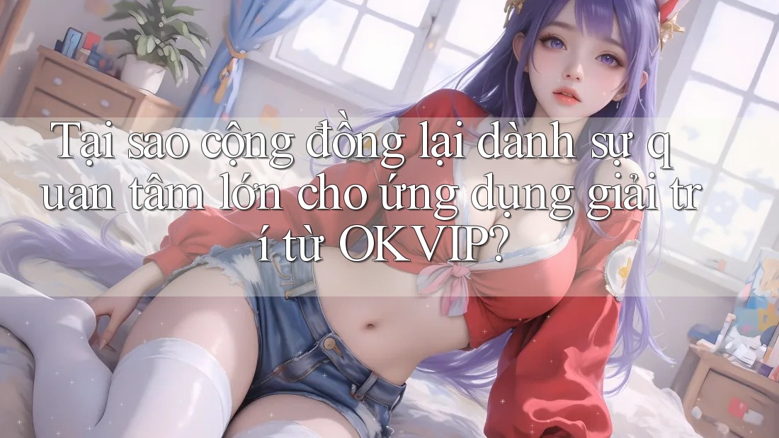 Tại sao cộng đồng lại dành sự quan tâm lớn cho ứng dụng giải trí từ OKVIP?