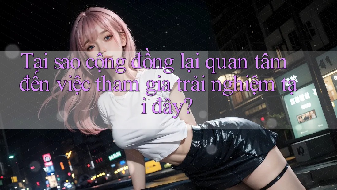 Tại sao cộng đồng lại quan tâm đến việc tham gia trải nghiệm tại đây?