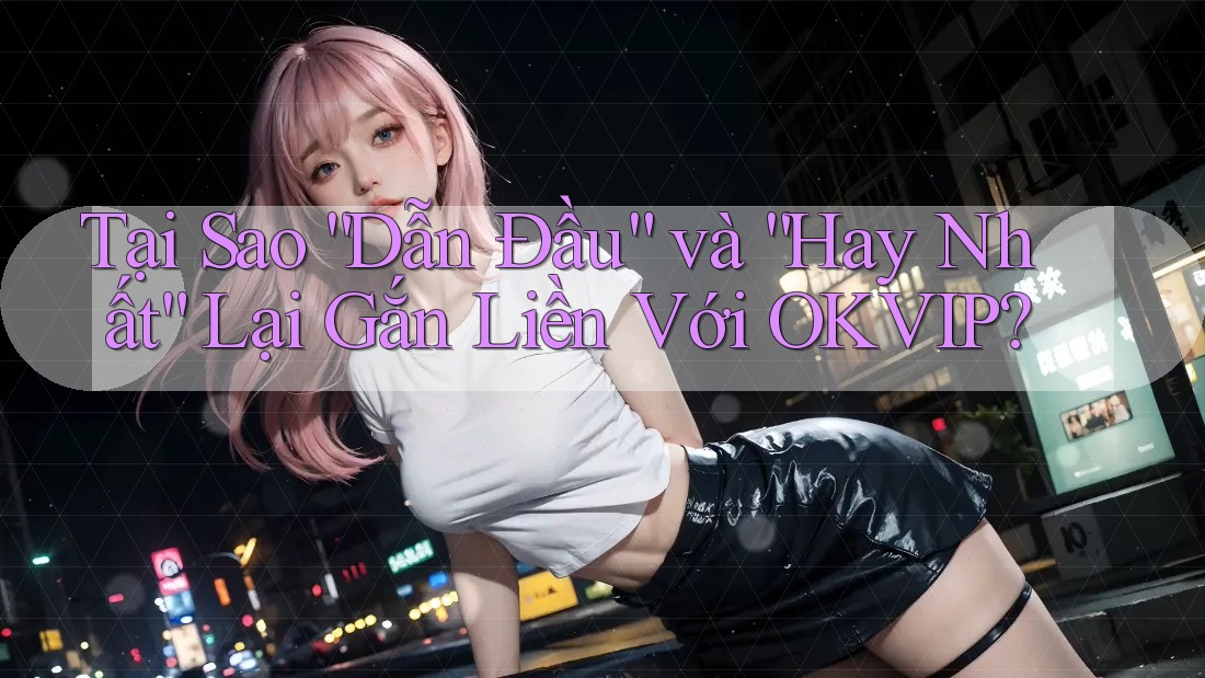 Tại Sao “Dẫn Đầu” và “Hay Nhất” Lại Gắn Liền Với OKVIP?