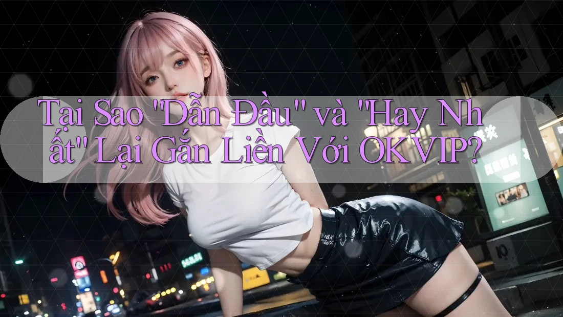 Tại Sao “Dẫn Đầu” và “Hay Nhất” Lại Gắn Liền Với OKVIP?