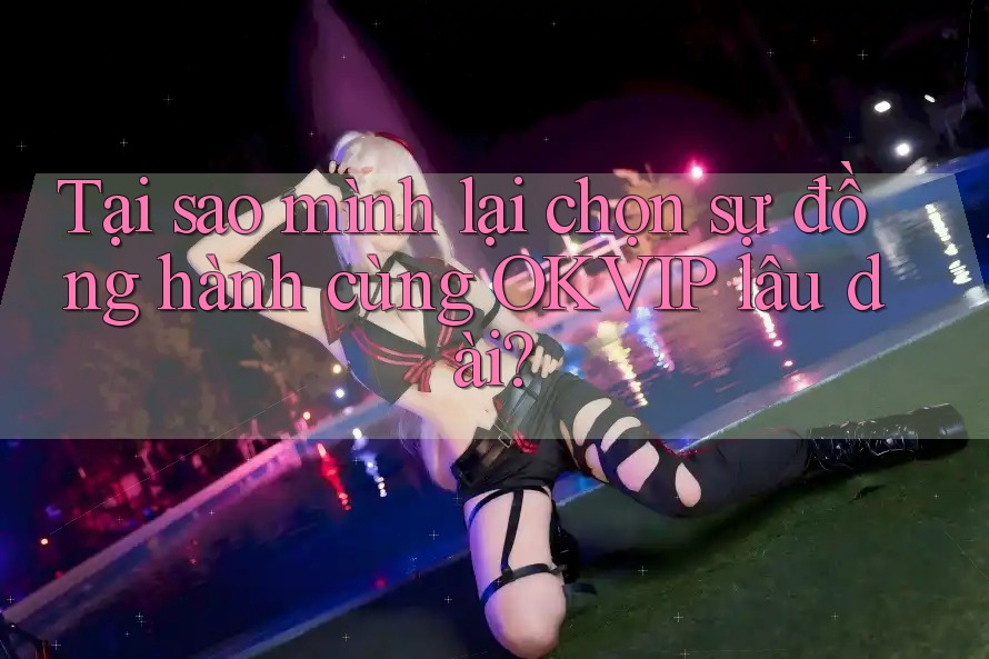 Tại sao mình lại chọn sự đồng hành cùng OKVIP lâu dài?