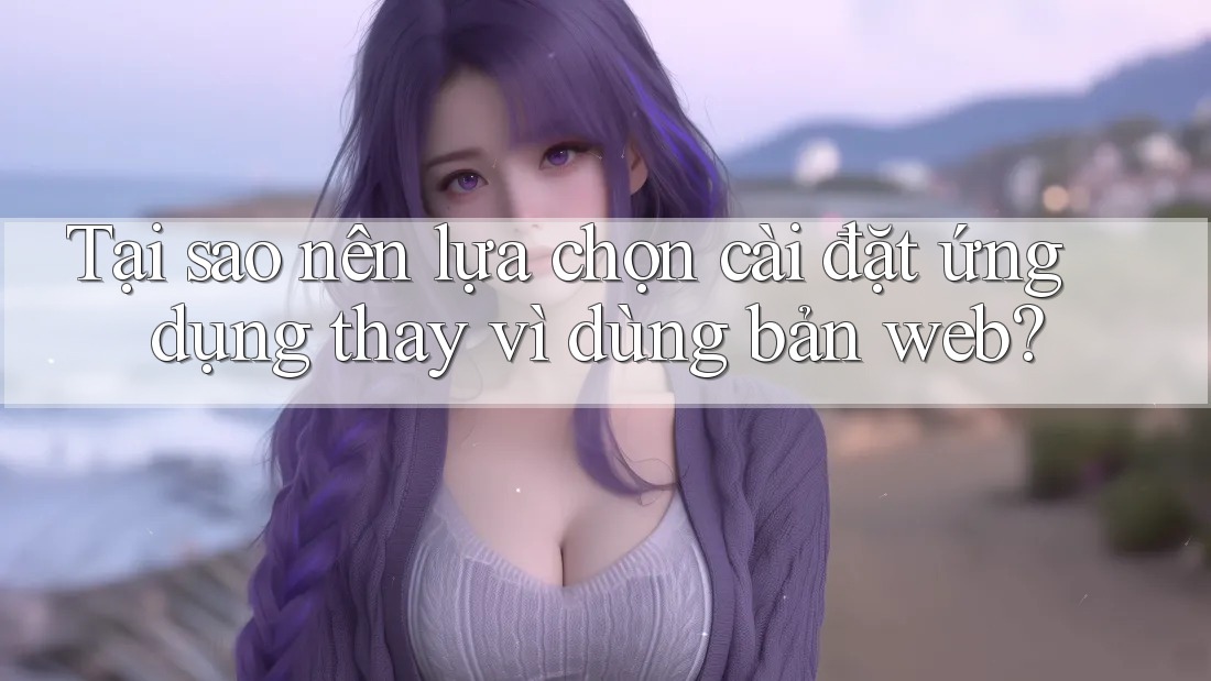 Tại sao nên lựa chọn cài đặt ứng dụng thay vì dùng bản web?
