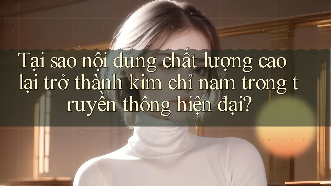 Tại sao nội dung chất lượng cao lại trở thành kim chỉ nam trong truyền thông hiện đại?