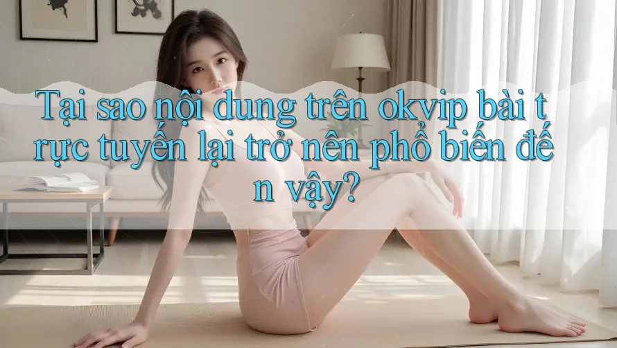 Tại sao nội dung trên okvip bài trực tuyến lại trở nên phổ biến đến vậy?