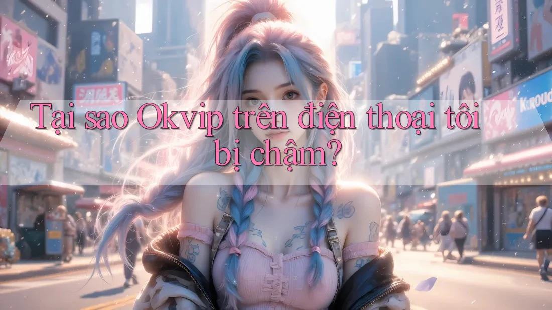 Tại sao Okvip trên điện thoại tôi bị chậm?
