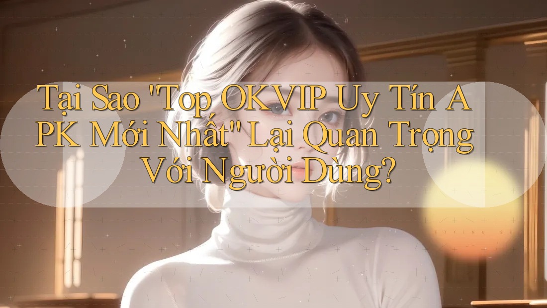 Tại Sao “Top OKVIP Uy Tín APK Mới Nhất” Lại Quan Trọng Với Người Dùng?