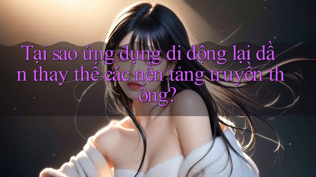 Tại sao ứng dụng di động lại dần thay thế các nền tảng truyền thống?