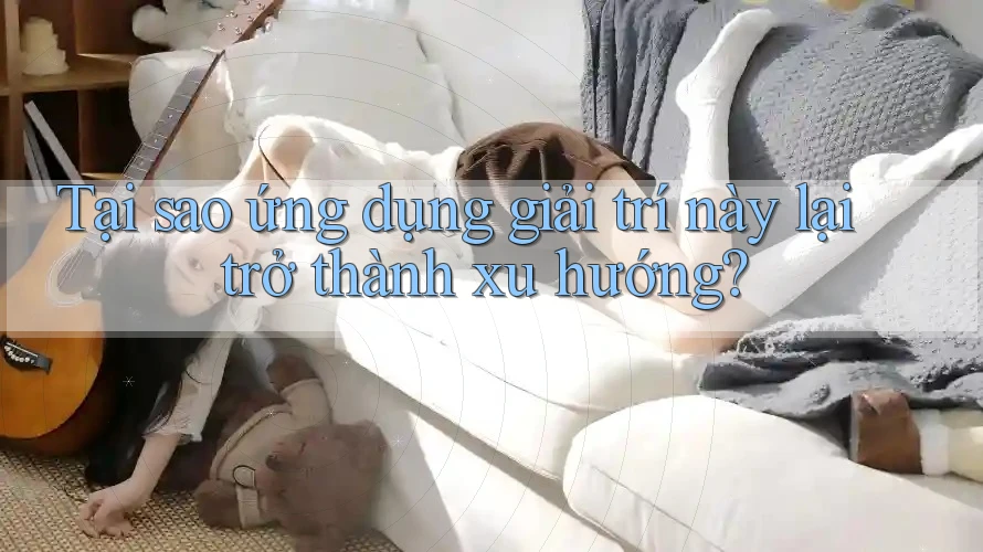 Tại sao ứng dụng giải trí này lại trở thành xu hướng?