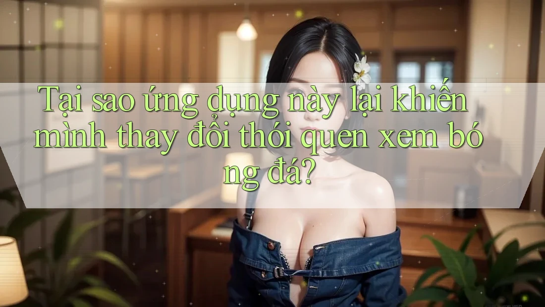 Tại sao ứng dụng này lại khiến mình thay đổi thói quen xem bóng đá?