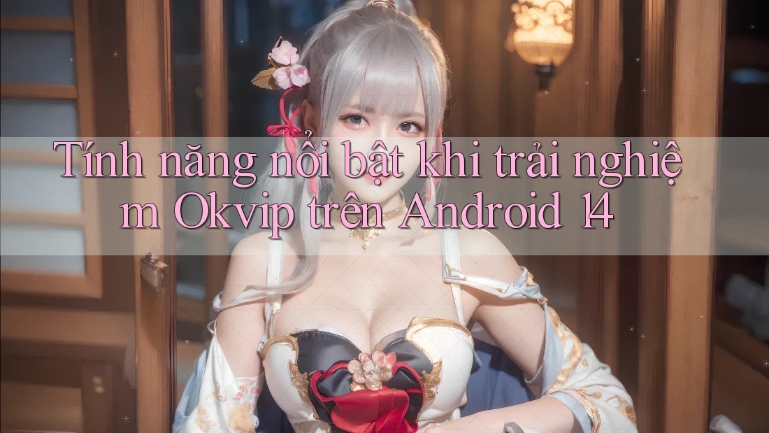 Tính năng nổi bật khi trải nghiệm Okvip trên Android 14