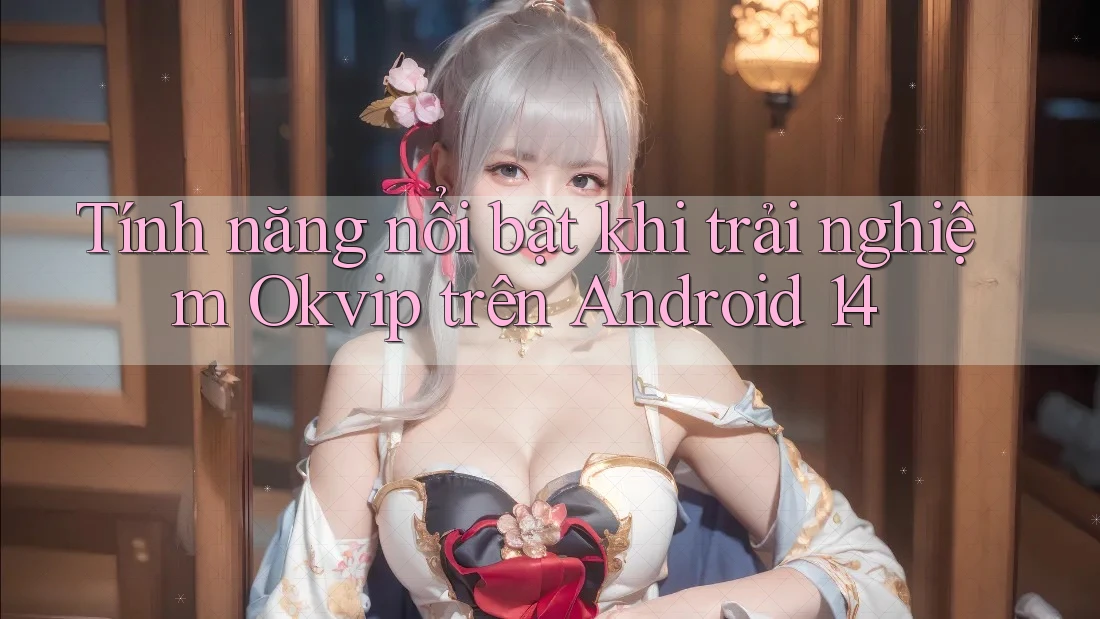 Tính năng nổi bật khi trải nghiệm Okvip trên Android 14