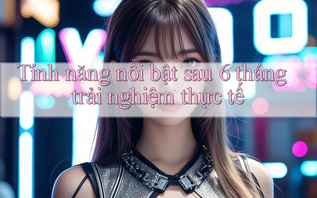 Tính năng nổi bật sau 6 tháng trải nghiệm thực tế