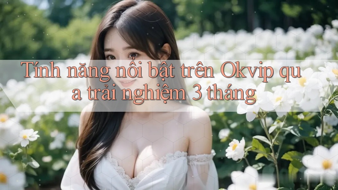 Tính năng nổi bật trên Okvip qua trải nghiệm 3 tháng