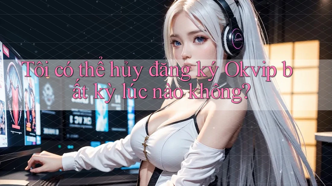 Tôi có thể hủy đăng ký Okvip bất kỳ lúc nào không?