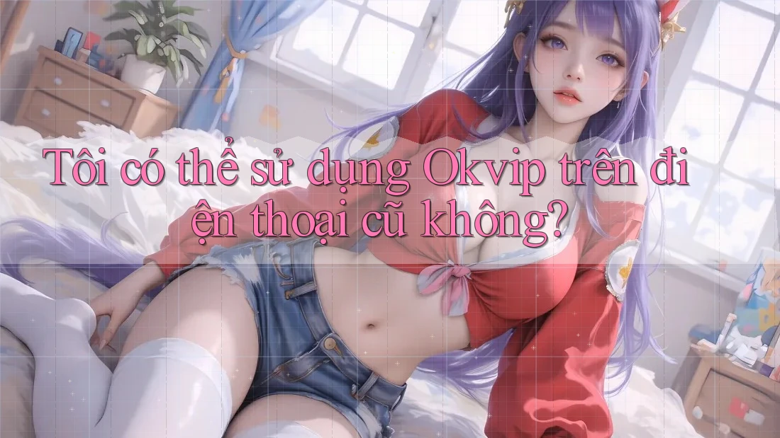 Tôi có thể sử dụng Okvip trên điện thoại cũ không?