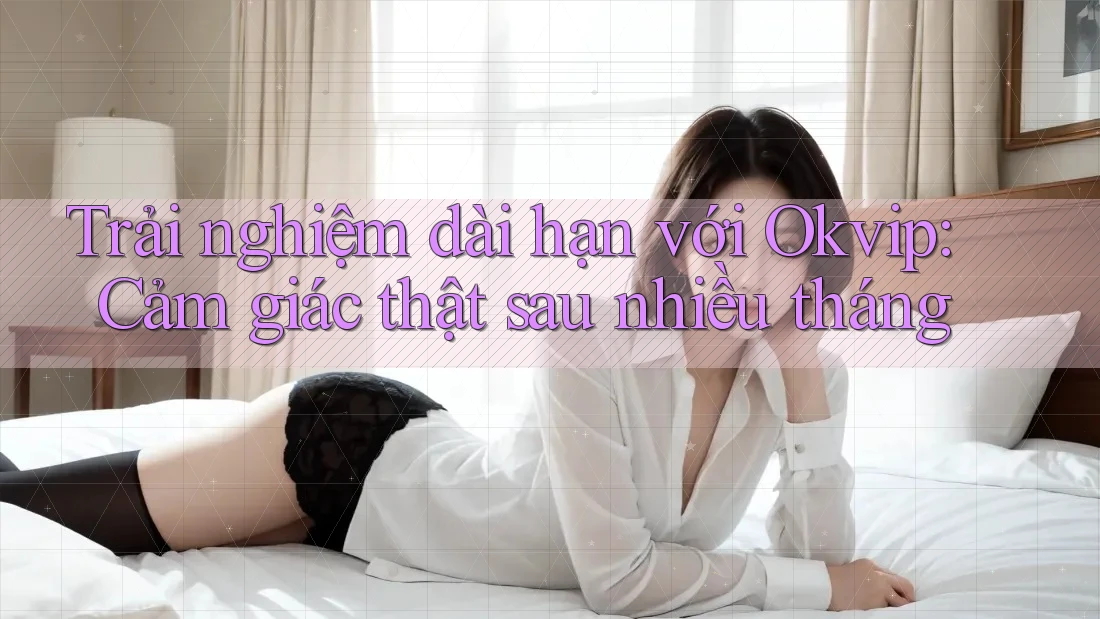 Trải nghiệm dài hạn với Okvip: Cảm giác thật sau nhiều tháng