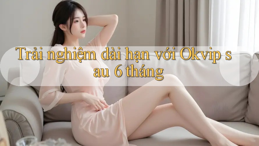 Trải nghiệm dài hạn với Okvip sau 6 tháng