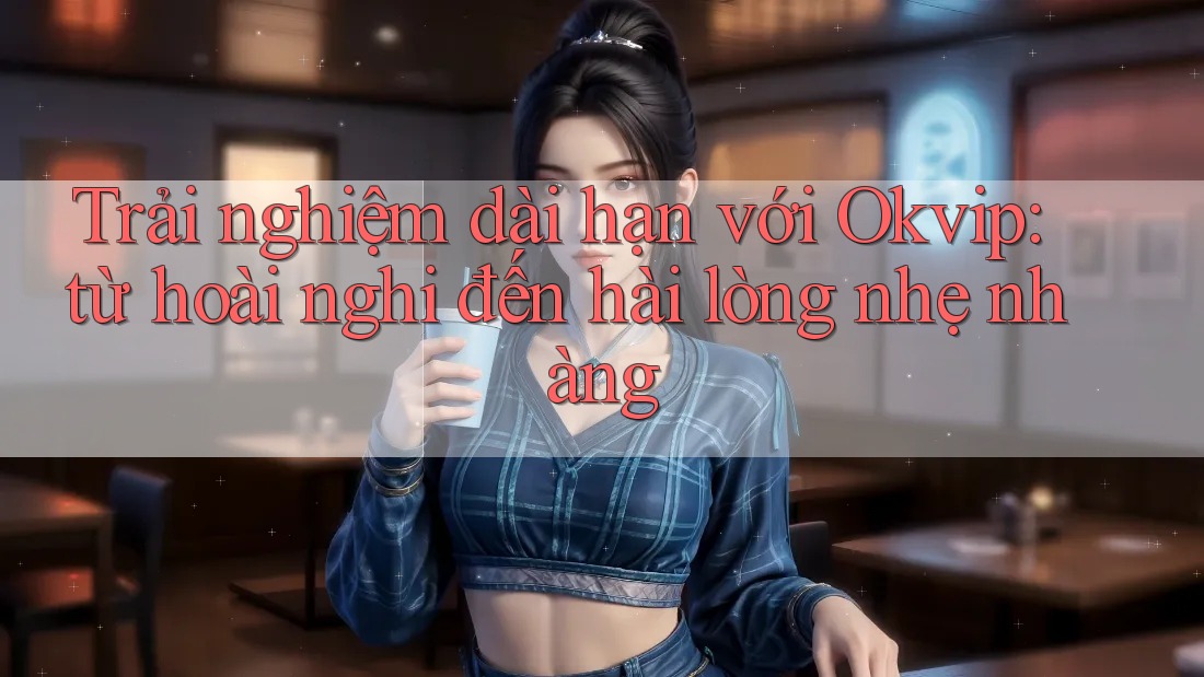 Trải nghiệm dài hạn với Okvip: từ hoài nghi đến hài lòng nhẹ nhàng