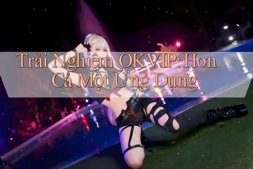 Trải Nghiệm OKVIP: Hơn Cả Một Ứng Dụng